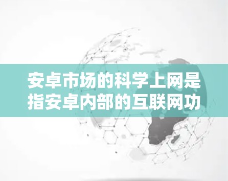 安卓市场的科学上网是指安卓内部的互联网功能，涵盖应用商店的下载、资源共享、支付等。以下是对此的详细分析