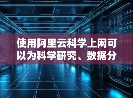 使用阿里云科学上网可以为科学研究、数据分析等场景提供支持，以下是具体步骤