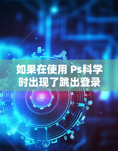 如果在使用 Ps科学时出现了跳出登录页面的情况，以下是一步步的解决方法