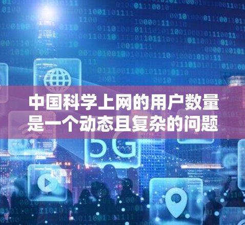 中国科学上网的用户数量是一个动态且复杂的问题，涉及多个因素和数据来源。以下是一些关键点和分析