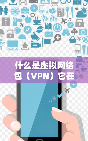 什么是虚拟网络包（VPN）它在不同领域的应用与发展