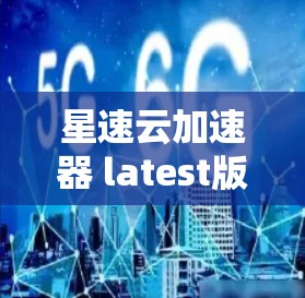 星速云加速器 latest版，提升网络性能的高效解决方案