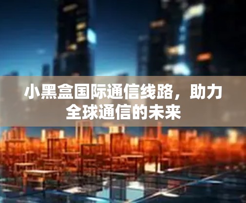 小黑盒国际通信线路，助力全球通信的未来