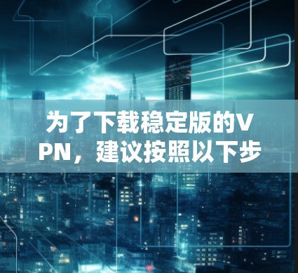 为了下载稳定版的VPN，建议按照以下步骤操作