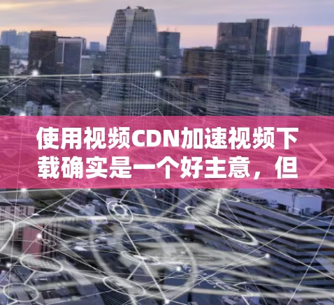 使用视频CDN加速视频下载确实是一个好主意，但理解其原理和正确操作是关键。以下是详细的步骤指南