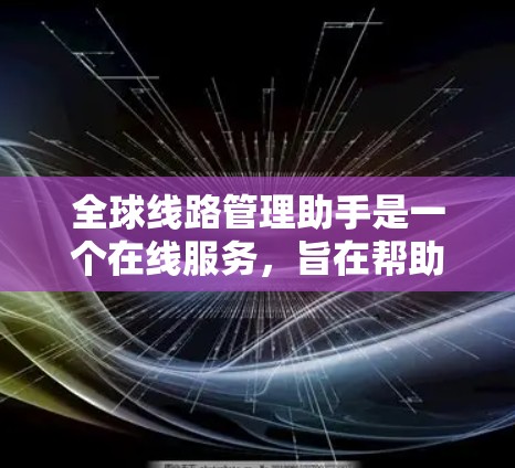 全球线路管理助手是一个在线服务，旨在帮助用户规划和管理全球道路网络的交通流量、实时数据分析以及优化交通路线等。以下是关于该助手的详细信息