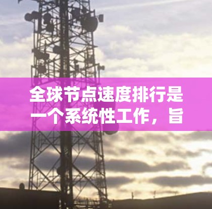 全球节点速度排行是一个系统性工作，旨在评估网络系统中的节点速度并进行优化。以下是详细的步骤和建议