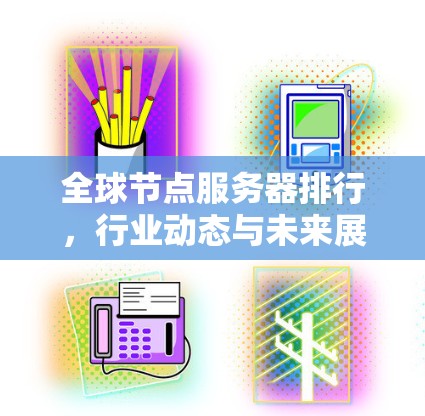 全球节点服务器排行，行业动态与未来展望