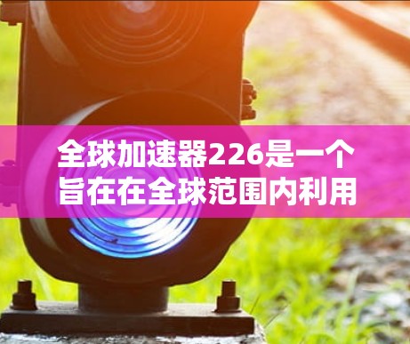 全球加速器226是一个旨在在全球范围内利用加速器技术的计划或项目，旨在推动科学和工业应用的发展。以下是该计划的详细分析