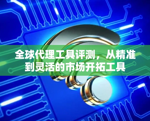 全球代理工具评测，从精准到灵活的市场开拓工具